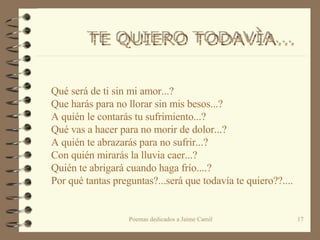 Qué será de ti sin mi amor...? Que harás para no llorar sin mis besos...? A quién le contarás tu sufrimiento...? Qué vas a hacer para no morir de dolor...? A quién te abrazarás para no sufrir...? Con quién mirarás la lluvia caer...? Quién te abrigará cuando haga frío....? Por qué tantas preguntas?...será que todavía te quiero??.... TE QUIERO TODAVÌA...  