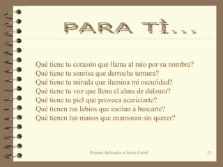 Qué tiene tu corazón que llama al mío por su nombre? Qué tiene tu sonrisa que derrocha ternura? Qué tiene tu mirada que ilumina mi oscuridad? Qué tiene tu voz que llena el alma de dulzura? Qué tiene tu piel que provoca acariciarte? Què tienen tus labios que incitan a buscarte? Qué tienen tus manos que enamoran sin querer? PARA TÌ...  