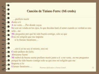    ....prefiero morir J unto a ti A  no verte......Por donde vayas  I re con un venda en los ojos, lo que decidas haré el amor cuando es verdad es uno solo....no M e preguntes por qué he sido bueno contigo, solo se que  E res mi religión que me importa       si lo llaman fanatismo....        ...sin ti yo no soy el mismo, eres mi  C redo pedazo de cielo, A brazame fuerte  M i trébol de buena suerte prefiero morir junto a tì  a no verte...no me preguntes porquè he sido bueno contigo solo se que eres mi religión que me  I mporta si lo  L laman fanatismo..... Canción de Tiziano Ferro: (Mi credo) 