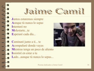 J untos estaremos siempre A unque tú nunca lo sepas I ntentaré no M olestarte...te E speraré cada día...   C aminaré junto a tì... te  A compañaré donde vayas M ientras tenga un poco de aliento I nsistiré en estar a tu L ado...aunque tú nunca lo sepas... Jaime Camil 