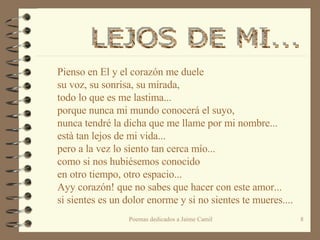 Pienso en El y el corazón me duele su voz, su sonrisa, su mirada, todo lo que es me lastima... porque nunca mi mundo conocerá el suyo, nunca tendré la dicha que me llame por mi nombre... està tan lejos de mi vida... pero a la vez lo siento tan cerca mío... como si nos hubiésemos conocido  en otro tiempo, otro espacio... Ayy corazón! que no sabes que hacer con este amor... si sientes es un dolor enorme y si no sientes te mueres....  LEJOS DE MI...  