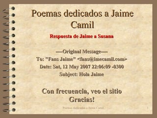 Poemas dedicados a Jaime Camil Respuesta de Jaime a Susana ----Original Message---- To: &quot;Fans Jaime&quot; <fans@imecamil.com> Date: Sat, 12 May 2007 22:06:09 -0300 Subject: Hola Jaime Con frecuencia, veo el sitio Gracias! 