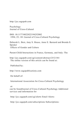 http://jcc.sagepub.com
Psychology
Journal of Cross-Cultural
DOI: 10.1177/0022022194252002
1994; 25; 181 Journal of Cross-Cultural Psychology
Deborah L. Best, Amy S. House, Anne E. Barnard and Brenda S.
Spicker
Effects of Gender and Culture
Parent-Child Interactions in France, Germany, and Italy: The
http://jcc.sagepub.com/cgi/content/abstract/25/2/181
The online version of this article can be found at:
Published by:
http://www.sagepublications.com
On behalf of:
International Association for Cross-Cultural Psychology
at:
can be foundJournal of Cross-Cultural Psychology Additional
services and information for
http://jcc.sagepub.com/cgi/alerts Email Alerts:
http://jcc.sagepub.com/subscriptions Subscriptions:
 