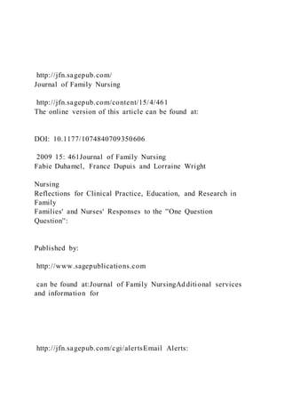 http://jfn.sagepub.com/
Journal of Family Nursing
http://jfn.sagepub.com/content/15/4/461
The online version of this article can be found at:
DOI: 10.1177/1074840709350606
2009 15: 461Journal of Family Nursing
Fabie Duhamel, France Dupuis and Lorraine Wright
Nursing
Reflections for Clinical Practice, Education, and Research in
Family
Families' and Nurses' Responses to the ''One Question
Question'':
Published by:
http://www.sagepublications.com
can be found at:Journal of Family NursingAd ditional services
and information for
http://jfn.sagepub.com/cgi/alertsEmail Alerts:
 
