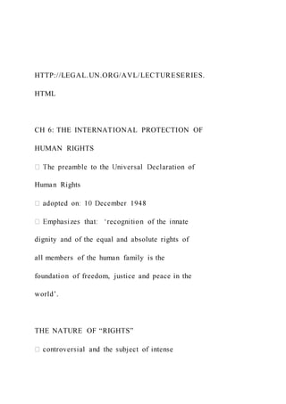 HTTP://LEGAL.UN.ORG/AVL/LECTURESERIES.
HTML
CH 6: THE INTERNATIONAL PROTECTION OF
HUMAN RIGHTS
Human Rights
dignity and of the equal and absolute rights of
all members of the human family is the
foundation of freedom, justice and peace in the
world’.
THE NATURE OF “RIGHTS”
 
