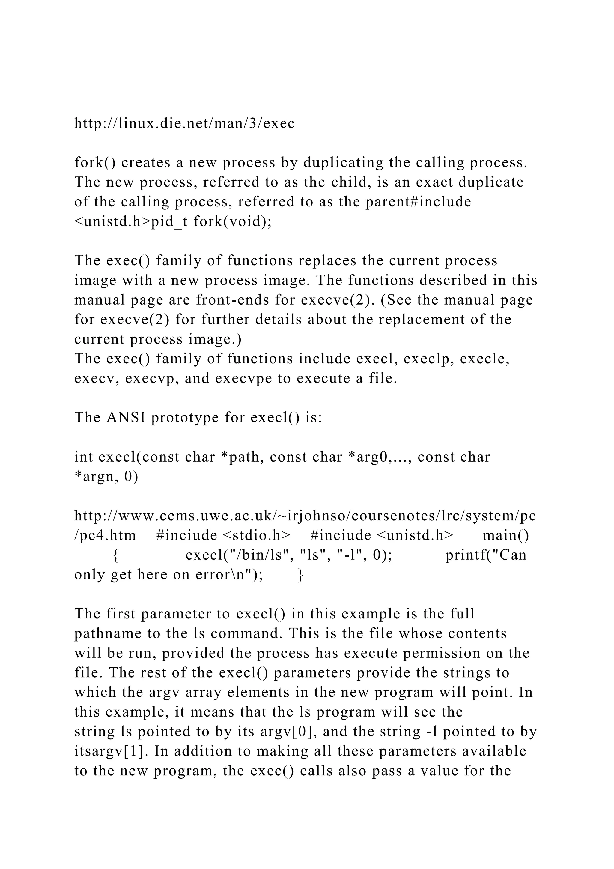 http://linux.die.net/man/3/exec
fork() creates a new process by duplicating the calling process.
The new process, referred to as the child, is an exact duplicate
of the calling process, referred to as the parent#include
<unistd.h>pid_t fork(void);
The exec() family of functions replaces the current process
image with a new process image. The functions described in this
manual page are front-ends for execve(2). (See the manual page
for execve(2) for further details about the replacement of the
current process image.)
The exec() family of functions include execl, execlp, execle,
execv, execvp, and execvpe to execute a file.
The ANSI prototype for execl() is:
int execl(const char *path, const char *arg0,..., const char
*argn, 0)
http://www.cems.uwe.ac.uk/~irjohnso/coursenotes/lrc/system/pc
/pc4.htm #inciude <stdio.h> #inciude <unistd.h> main()
{ execl("/bin/ls", "ls", "-l", 0); printf("Can
only get here on errorn"); }
The first parameter to execl() in this example is the full
pathname to the ls command. This is the file whose contents
will be run, provided the process has execute permission on the
file. The rest of the execl() parameters provide the strings to
which the argv array elements in the new program will point. In
this example, it means that the ls program will see the
string ls pointed to by its argv[0], and the string -l pointed to by
itsargv[1]. In addition to making all these parameters available
to the new program, the exec() calls also pass a value for the
 