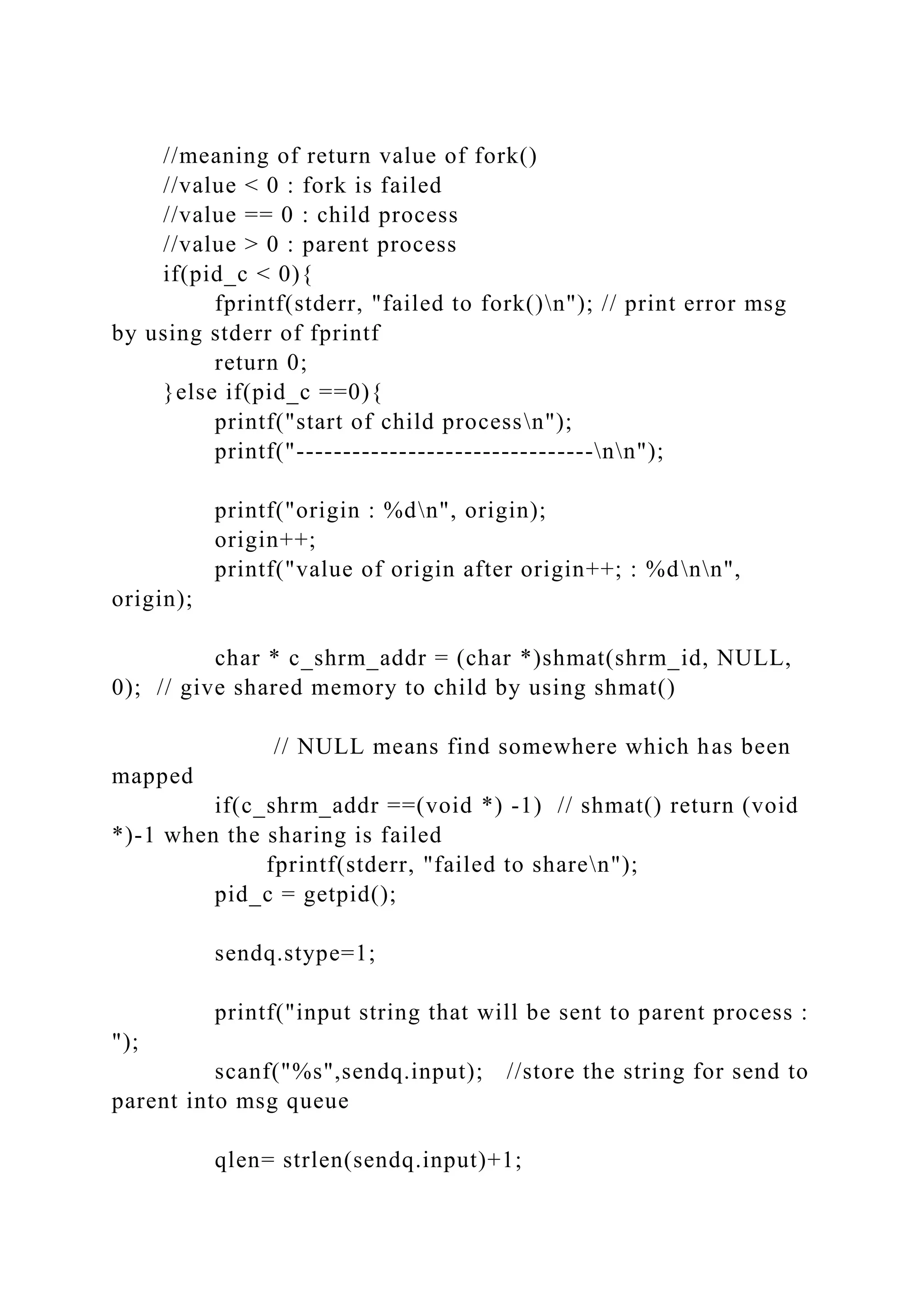 //meaning of return value of fork()
//value < 0 : fork is failed
//value == 0 : child process
//value > 0 : parent process
if(pid_c < 0){
fprintf(stderr, "failed to fork()n"); // print error msg
by using stderr of fprintf
return 0;
}else if(pid_c ==0){
printf("start of child processn");
printf("--------------------------------nn");
printf("origin : %dn", origin);
origin++;
printf("value of origin after origin++; : %dnn",
origin);
char * c_shrm_addr = (char *)shmat(shrm_id, NULL,
0); // give shared memory to child by using shmat()
// NULL means find somewhere which has been
mapped
if(c_shrm_addr ==(void *) -1) // shmat() return (void
*)-1 when the sharing is failed
fprintf(stderr, "failed to sharen");
pid_c = getpid();
sendq.stype=1;
printf("input string that will be sent to parent process :
");
scanf("%s",sendq.input); //store the string for send to
parent into msg queue
qlen= strlen(sendq.input)+1;
 