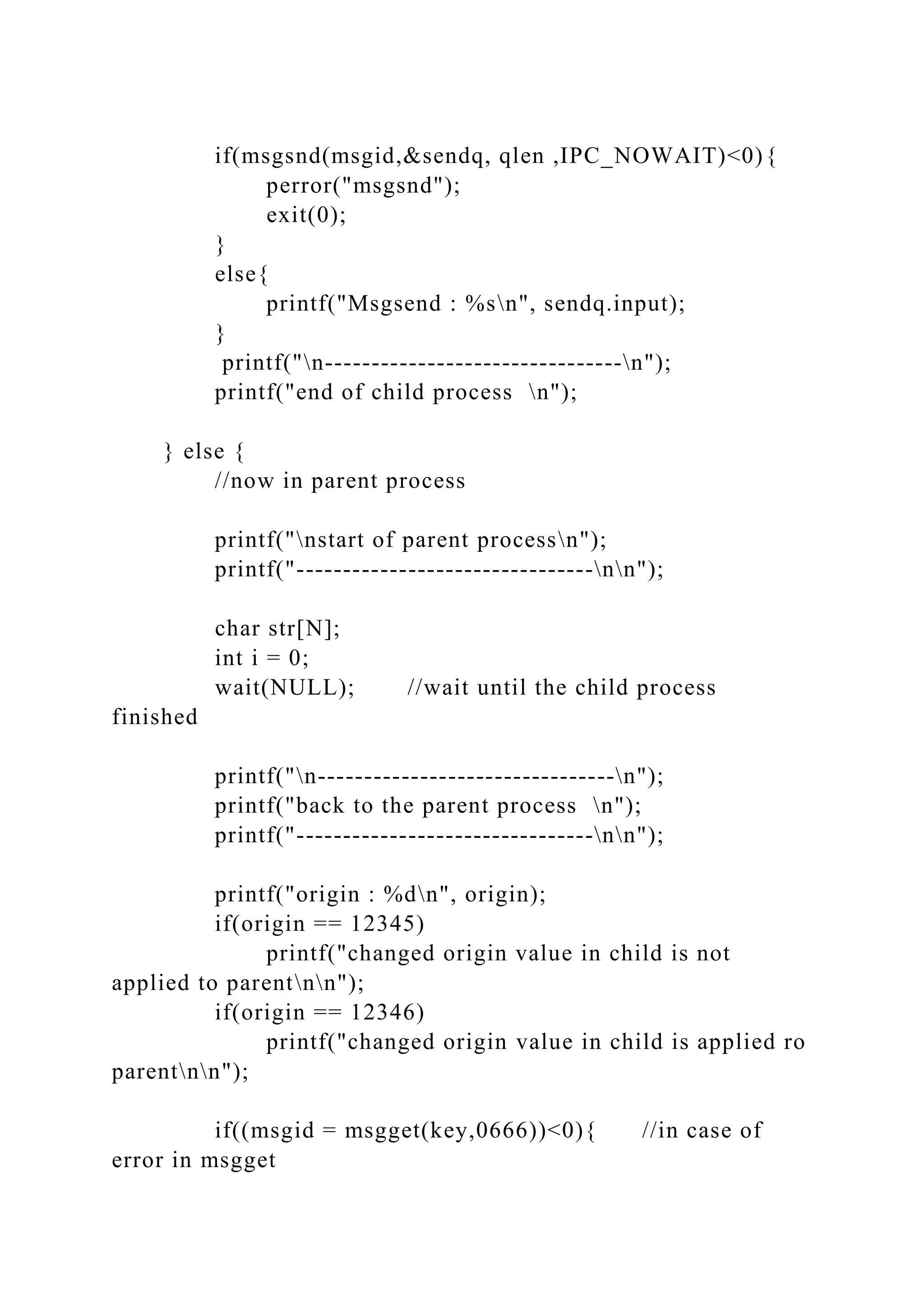 if(msgsnd(msgid,&sendq, qlen ,IPC_NOWAIT)<0){
perror("msgsnd");
exit(0);
}
else{
printf("Msgsend : %sn", sendq.input);
}
printf("n--------------------------------n");
printf("end of child process n");
} else {
//now in parent process
printf("nstart of parent processn");
printf("--------------------------------nn");
char str[N];
int i = 0;
wait(NULL); //wait until the child process
finished
printf("n--------------------------------n");
printf("back to the parent process n");
printf("--------------------------------nn");
printf("origin : %dn", origin);
if(origin == 12345)
printf("changed origin value in child is not
applied to parentnn");
if(origin == 12346)
printf("changed origin value in child is applied ro
parentnn");
if((msgid = msgget(key,0666))<0){ //in case of
error in msgget
 