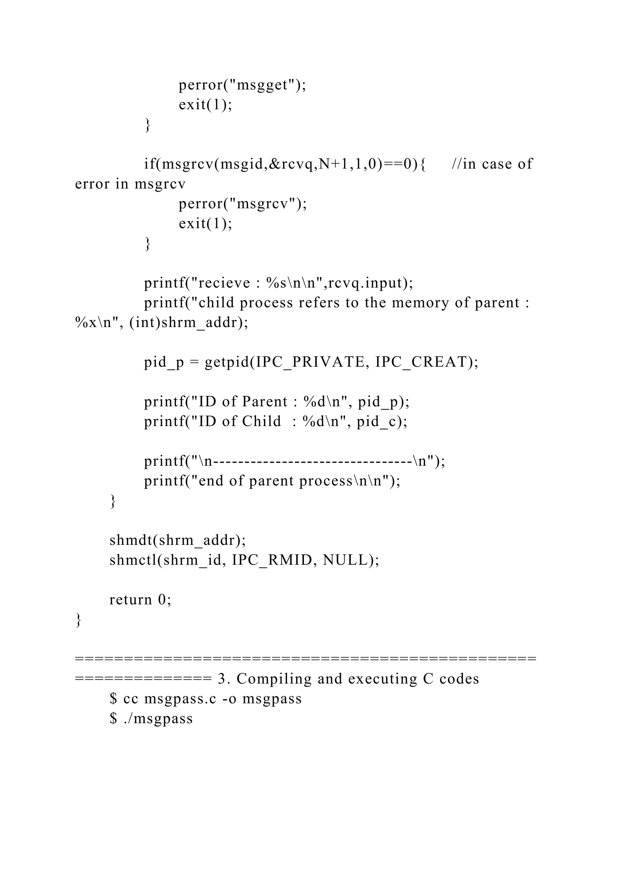 perror("msgget");
exit(1);
}
if(msgrcv(msgid,&rcvq,N+1,1,0)==0){ //in case of
error in msgrcv
perror("msgrcv");
exit(1);
}
printf("recieve : %snn",rcvq.input);
printf("child process refers to the memory of parent :
%xn", (int)shrm_addr);
pid_p = getpid(IPC_PRIVATE, IPC_CREAT);
printf("ID of Parent : %dn", pid_p);
printf("ID of Child : %dn", pid_c);
printf("n--------------------------------n");
printf("end of parent processnn");
}
shmdt(shrm_addr);
shmctl(shrm_id, IPC_RMID, NULL);
return 0;
}
===============================================
============== 3. Compiling and executing C codes
$ cc msgpass.c -o msgpass
$ ./msgpass
 