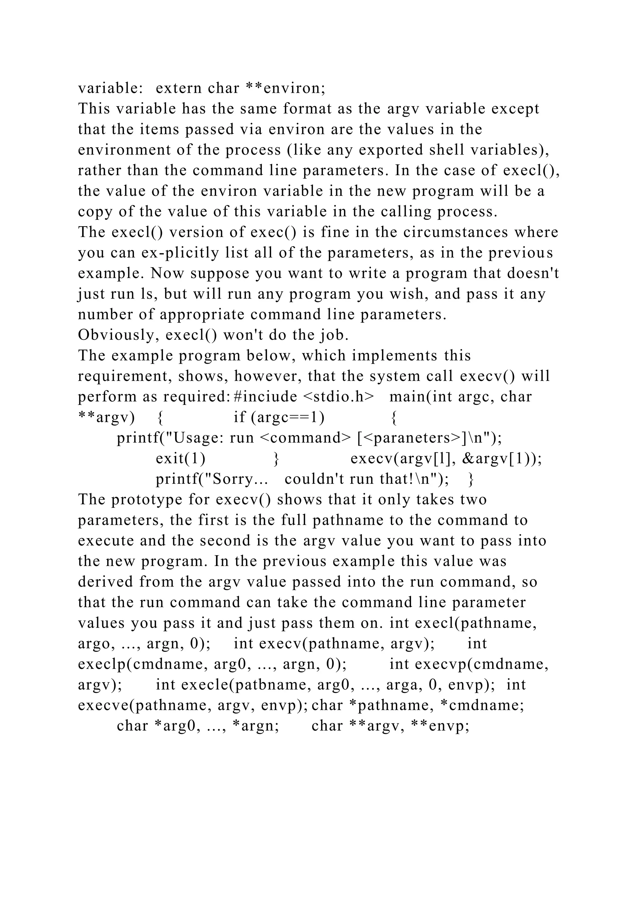 variable: extern char **environ;
This variable has the same format as the argv variable except
that the items passed via environ are the values in the
environment of the process (like any exported shell variables),
rather than the command line parameters. In the case of execl(),
the value of the environ variable in the new program will be a
copy of the value of this variable in the calling process.
The execl() version of exec() is fine in the circumstances where
you can ex-plicitly list all of the parameters, as in the previous
example. Now suppose you want to write a program that doesn't
just run ls, but will run any program you wish, and pass it any
number of appropriate command line parameters.
Obviously, execl() won't do the job.
The example program below, which implements this
requirement, shows, however, that the system call execv() will
perform as required: #inciude <stdio.h> main(int argc, char
**argv) { if (argc==1) {
printf("Usage: run <command> [<paraneters>]n");
exit(1) } execv(argv[l], &argv[1));
printf("Sorry... couldn't run that!n"); }
The prototype for execv() shows that it only takes two
parameters, the first is the full pathname to the command to
execute and the second is the argv value you want to pass into
the new program. In the previous example this value was
derived from the argv value passed into the run command, so
that the run command can take the command line parameter
values you pass it and just pass them on. int execl(pathname,
argo, ..., argn, 0); int execv(pathname, argv); int
execlp(cmdname, arg0, ..., argn, 0); int execvp(cmdname,
argv); int execle(patbname, arg0, ..., arga, 0, envp); int
execve(pathname, argv, envp); char *pathname, *cmdname;
char *arg0, ..., *argn; char **argv, **envp;
 