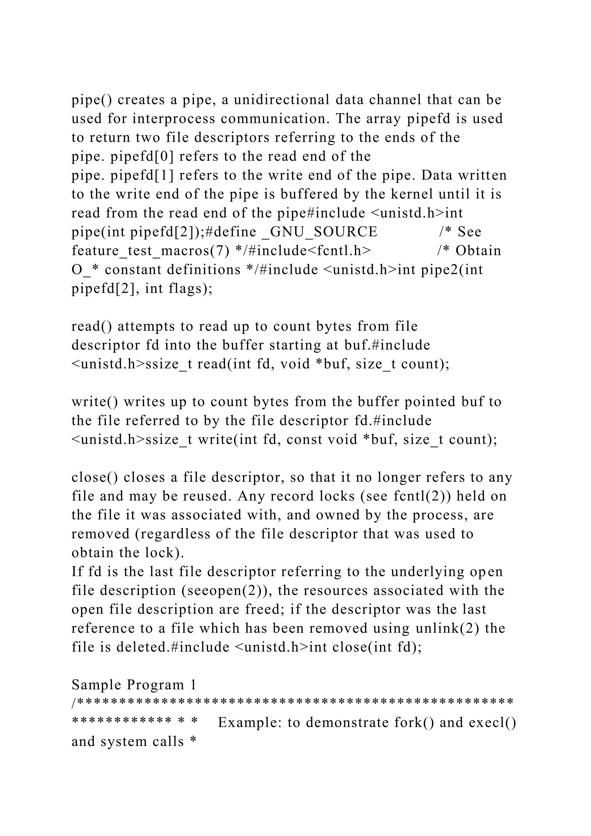 pipe() creates a pipe, a unidirectional data channel that can be
used for interprocess communication. The array pipefd is used
to return two file descriptors referring to the ends of the
pipe. pipefd[0] refers to the read end of the
pipe. pipefd[1] refers to the write end of the pipe. Data written
to the write end of the pipe is buffered by the kernel until it is
read from the read end of the pipe#include <unistd.h>int
pipe(int pipefd[2]);#define _GNU_SOURCE /* See
feature_test_macros(7) */#include<fcntl.h> /* Obtain
O_* constant definitions */#include <unistd.h>int pipe2(int
pipefd[2], int flags);
read() attempts to read up to count bytes from file
descriptor fd into the buffer starting at buf.#include
<unistd.h>ssize_t read(int fd, void *buf, size_t count);
write() writes up to count bytes from the buffer pointed buf to
the file referred to by the file descriptor fd.#include
<unistd.h>ssize_t write(int fd, const void *buf, size_t count);
close() closes a file descriptor, so that it no longer refers to any
file and may be reused. Any record locks (see fcntl(2)) held on
the file it was associated with, and owned by the process, are
removed (regardless of the file descriptor that was used to
obtain the lock).
If fd is the last file descriptor referring to the underlying open
file description (seeopen(2)), the resources associated with the
open file description are freed; if the descriptor was the last
reference to a file which has been removed using unlink(2) the
file is deleted.#include <unistd.h>int close(int fd);
Sample Program 1
/****************************************************
************ * * Example: to demonstrate fork() and execl()
and system calls *
 