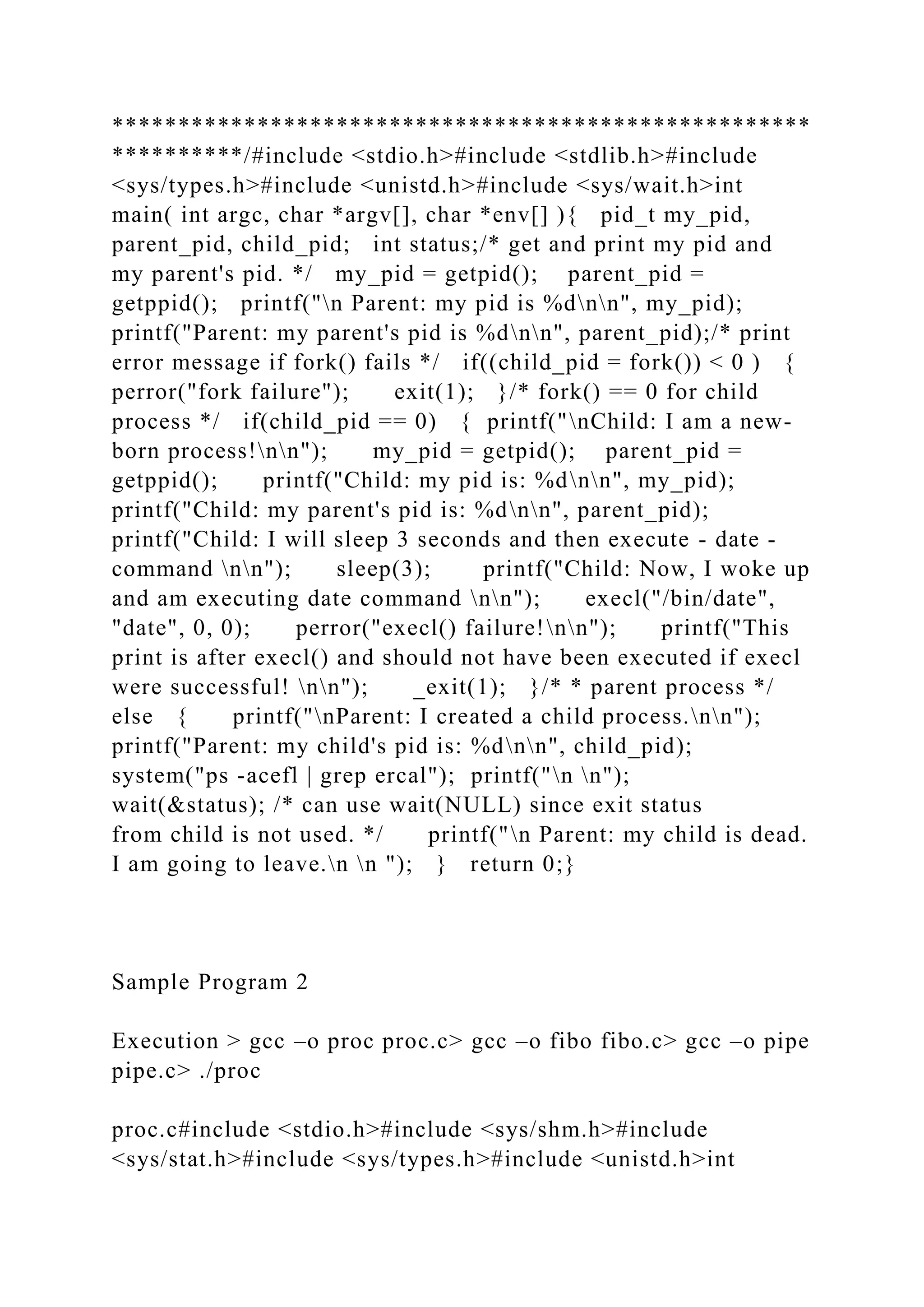 *****************************************************
**********/#include <stdio.h>#include <stdlib.h>#include
<sys/types.h>#include <unistd.h>#include <sys/wait.h>int
main( int argc, char *argv[], char *env[] ){ pid_t my_pid,
parent_pid, child_pid; int status;/* get and print my pid and
my parent's pid. */ my_pid = getpid(); parent_pid =
getppid(); printf("n Parent: my pid is %dnn", my_pid);
printf("Parent: my parent's pid is %dnn", parent_pid);/* print
error message if fork() fails */ if((child_pid = fork()) < 0 ) {
perror("fork failure"); exit(1); }/* fork() == 0 for child
process */ if(child_pid == 0) { printf("nChild: I am a new-
born process!nn"); my_pid = getpid(); parent_pid =
getppid(); printf("Child: my pid is: %dnn", my_pid);
printf("Child: my parent's pid is: %dnn", parent_pid);
printf("Child: I will sleep 3 seconds and then execute - date -
command nn"); sleep(3); printf("Child: Now, I woke up
and am executing date command nn"); execl("/bin/date",
"date", 0, 0); perror("execl() failure!nn"); printf("This
print is after execl() and should not have been executed if execl
were successful! nn"); _exit(1); }/* * parent process */
else { printf("nParent: I created a child process.nn");
printf("Parent: my child's pid is: %dnn", child_pid);
system("ps -acefl | grep ercal"); printf("n n");
wait(&status); /* can use wait(NULL) since exit status
from child is not used. */ printf("n Parent: my child is dead.
I am going to leave.n n "); } return 0;}
Sample Program 2
Execution > gcc –o proc proc.c> gcc –o fibo fibo.c> gcc –o pipe
pipe.c> ./proc
proc.c#include <stdio.h>#include <sys/shm.h>#include
<sys/stat.h>#include <sys/types.h>#include <unistd.h>int
 