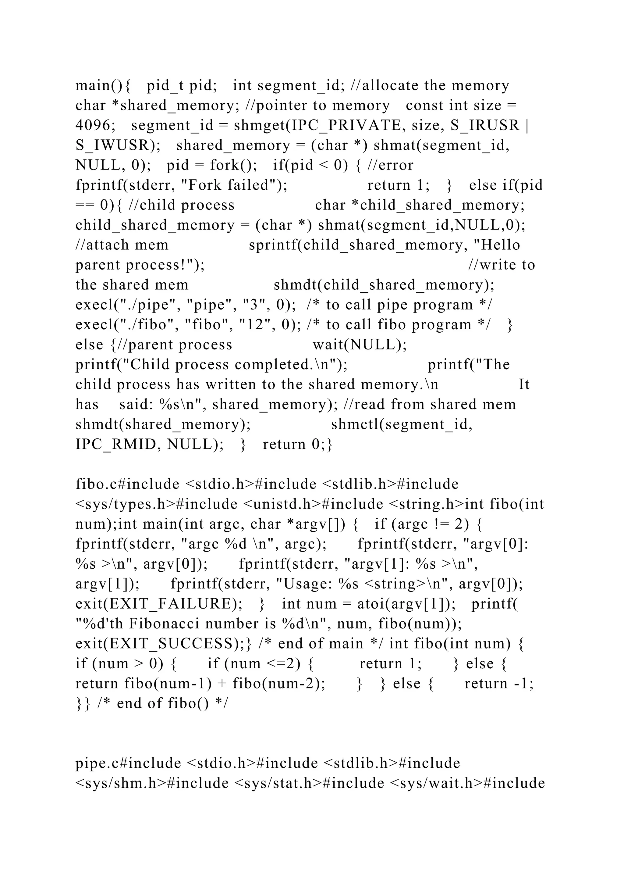 main(){ pid_t pid; int segment_id; //allocate the memory
char *shared_memory; //pointer to memory const int size =
4096; segment_id = shmget(IPC_PRIVATE, size, S_IRUSR |
S_IWUSR); shared_memory = (char *) shmat(segment_id,
NULL, 0); pid = fork(); if(pid < 0) { //error
fprintf(stderr, "Fork failed"); return 1; } else if(pid
== 0){ //child process char *child_shared_memory;
child_shared_memory = (char *) shmat(segment_id,NULL,0);
//attach mem sprintf(child_shared_memory, "Hello
parent process!"); //write to
the shared mem shmdt(child_shared_memory);
execl("./pipe", "pipe", "3", 0); /* to call pipe program */
execl("./fibo", "fibo", "12", 0); /* to call fibo program */ }
else {//parent process wait(NULL);
printf("Child process completed.n"); printf("The
child process has written to the shared memory.n It
has said: %sn", shared_memory); //read from shared mem
shmdt(shared_memory); shmctl(segment_id,
IPC_RMID, NULL); } return 0;}
fibo.c#include <stdio.h>#include <stdlib.h>#include
<sys/types.h>#include <unistd.h>#include <string.h>int fibo(int
num);int main(int argc, char *argv[]) { if (argc != 2) {
fprintf(stderr, "argc %d n", argc); fprintf(stderr, "argv[0]:
%s >n", argv[0]); fprintf(stderr, "argv[1]: %s >n",
argv[1]); fprintf(stderr, "Usage: %s <string>n", argv[0]);
exit(EXIT_FAILURE); } int num = atoi(argv[1]); printf(
"%d'th Fibonacci number is %dn", num, fibo(num));
exit(EXIT_SUCCESS);} /* end of main */ int fibo(int num) {
if (num > 0) { if (num <=2) { return 1; } else {
return fibo(num-1) + fibo(num-2); } } else { return -1;
}} /* end of fibo() */
pipe.c#include <stdio.h>#include <stdlib.h>#include
<sys/shm.h>#include <sys/stat.h>#include <sys/wait.h>#include
 