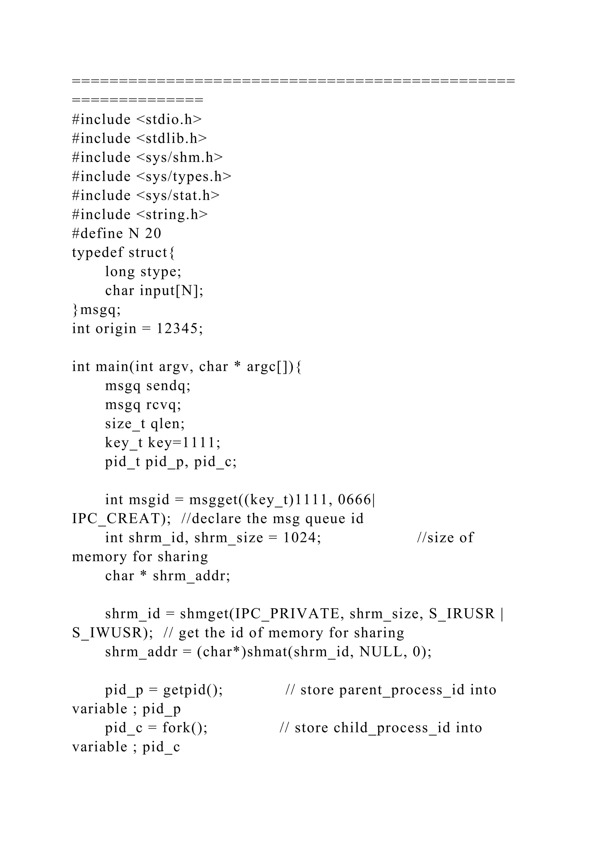===============================================
==============
#include <stdio.h>
#include <stdlib.h>
#include <sys/shm.h>
#include <sys/types.h>
#include <sys/stat.h>
#include <string.h>
#define N 20
typedef struct{
long stype;
char input[N];
}msgq;
int origin = 12345;
int main(int argv, char * argc[]){
msgq sendq;
msgq rcvq;
size_t qlen;
key_t key=1111;
pid_t pid_p, pid_c;
int msgid = msgget((key_t)1111, 0666|
IPC_CREAT); //declare the msg queue id
int shrm_id, shrm_size = 1024; //size of
memory for sharing
char * shrm_addr;
shrm_id = shmget(IPC_PRIVATE, shrm_size, S_IRUSR |
S_IWUSR); // get the id of memory for sharing
shrm_addr = (char*)shmat(shrm_id, NULL, 0);
pid_p = getpid(); // store parent_process_id into
variable ; pid_p
pid_c = fork(); // store child_process_id into
variable ; pid_c
 
