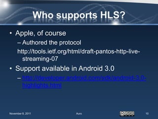 Who supports HLS?
• Apple, of course
     – Authored the protocol
     http://tools.ietf.org/html/draft-pantos-http-live-
       streaming-07
• Support available in Android 3.0
     – http://developer.android.com/sdk/android-3.0-
       highlights.html



November 8, 2011             Auro                         10
 