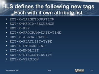 HLS defines the following new tags
          Each with it own attribute list
 •   EXT-X-TARGETDURATION
 •   EXT-X-MEDIA-SEQUENCE
 •   EXT-X-KEY
 •   EXT-X-PROGRAM-DATE-TIME
 •   EXT-X-ALLOW-CACHE
 •   EXT-X-PLAYLIST-TYPE
 •   EXT-X-STREAM-INF
 •   EXT-X-ENDLIST
 •   EXT-X-DISCONTINUITY
 •   EXT-X-VERSION

 November 8, 2011        Auro               22
 