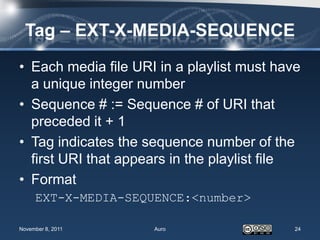 Tag – EXT-X-MEDIA-SEQUENCE
• Each media file URI in a playlist must have
  a unique integer number
• Sequence # := Sequence # of URI that
  preceded it + 1
• Tag indicates the sequence number of the
  first URI that appears in the playlist file
• Format
     EXT-X-MEDIA-SEQUENCE:<number>

November 8, 2011     Auro                   24
 