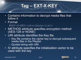 Tag – EXT-X-KEY

• Contains information to decrypt media files that
  follow it
• Format
     #EXT-X-KEY:<attribute-list>
• METHOD attribute specifies encryption method
  (AES-128 or NONE)
• URI attribute identifies the Key file
     – Key file contains the cipher key to decrypt subsequent
       media files in the Playlist
     – Quoted string with URI
• IV attribute specifies the initialization vector to be
  used with the key
November 8, 2011              Auro                         25
 