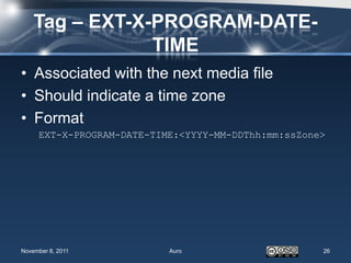 Tag – EXT-X-PROGRAM-DATE-
                TIME
• Associated with the next media file
• Should indicate a time zone
• Format
     EXT-X-PROGRAM-DATE-TIME:<YYYY-MM-DDThh:mm:ssZone>




November 8, 2011           Auro                      26
 