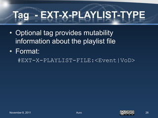 Tag - EXT-X-PLAYLIST-TYPE
• Optional tag provides mutability
  information about the playlist file
• Format:
     #EXT-X-PLAYLIST-FILE:<Event|VoD>




November 8, 2011       Auro             28
 