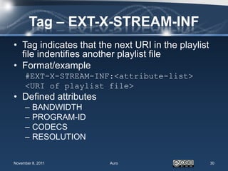 Tag – EXT-X-STREAM-INF
• Tag indicates that the next URI in the playlist
  file indentifies another playlist file
• Format/example
     #EXT-X-STREAM-INF:<attribute-list>
     <URI of playlist file>
• Defined attributes
     –   BANDWIDTH
     –   PROGRAM-ID
     –   CODECS
     –   RESOLUTION


November 8, 2011        Auro                        30
 