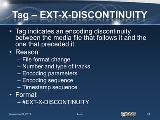 Tag – EXT-X-DISCONTINUITY
• Tag indicates an encoding discontinuity
  between the media file that follows it and the
  one that preceded it
• Reason
     –   File format change
     –   Number and type of tracks
     –   Encoding parameters
     –   Encoding sequence
     –   Timestamp sequence
• Format
     – #EXT-X-DISCONTINUITY
November 8, 2011             Auro                  31
 