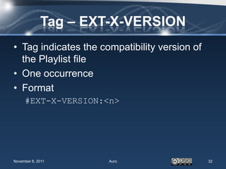 Tag – EXT-X-VERSION
• Tag indicates the compatibility version of
  the Playlist file
• One occurrence
• Format
     #EXT-X-VERSION:<n>




November 8, 2011      Auro                     32
 