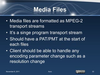 Media Files
• Media files are formatted as MPEG-2
  transport streams
• It’s a singe program transport stream
• Should have a PAT/PMT at the start of
  each files
• Client should be able to handle any
  encoding parameter change such as a
  resolution change

November 8, 2011       Auro               33
 
