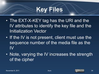 Key Files
• The EXT-X-KEY tag has the URI and the
  IV attributes to identify the key file and the
  Initialization Vector
• If the IV is not present, client must use the
  sequence number of the media file as the
  IV
• Note, varying the IV increases the strength
  of the cipher

November 8, 2011       Auro                    34
 