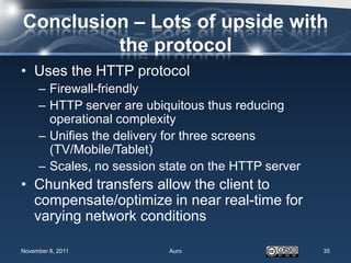 Conclusion – Lots of upside with
         the protocol
• Uses the HTTP protocol
     – Firewall-friendly
     – HTTP server are ubiquitous thus reducing
       operational complexity
     – Unifies the delivery for three screens
       (TV/Mobile/Tablet)
     – Scales, no session state on the HTTP server
• Chunked transfers allow the client to
  compensate/optimize in near real-time for
  varying network conditions

November 8, 2011           Auro                      35
 
