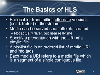 The Basics of HLS
• Protocol for transmitting alternate versions
  (i.e., bitrates) of the stream
• Media can be served soon after its created
     – Not actually “live”, but near real-time
• Specify a presentation with the URI of a
  playlist file
• A playlist file is an ordered list of media URI
  and info tags
• Each media URI refers to a media file which
  is a segment of a single contiguous file

November 8, 2011             Auro                   4
 