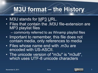 M3U format – the History
• M3U stands for MP3 URL.
• Files that contain the .M3U file-extension are
  MP3 playlist files
     – commonly referred to as Winamp playlist files
• Important to remember, this file does not
  contain media, only references to media
• Files whose name end with .m3u are
  encoded with US-ASCII.
• The unicode version of "m3u" is "m3u8",
  which uses UTF-8 unicode characters

November 8, 2011            Auro                       7
 