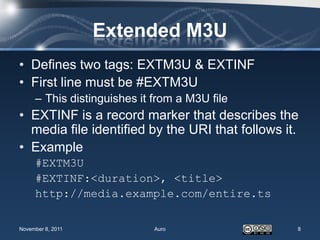 Extended M3U
• Defines two tags: EXTM3U & EXTINF
• First line must be #EXTM3U
     – This distinguishes it from a M3U file
• EXTINF is a record marker that describes the
  media file identified by the URI that follows it.
• Example
     #EXTM3U
     #EXTINF:<duration>, <title>
     http://media.example.com/entire.ts

November 8, 2011             Auro                 8
 