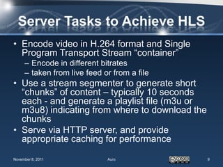 Server Tasks to Achieve HLS
• Encode video in H.264 format and Single
  Program Transport Stream “container”
     – Encode in different bitrates
     – taken from live feed or from a file
• Use a stream segmenter to generate short
  “chunks” of content – typically 10 seconds
  each - and generate a playlist file (m3u or
  m3u8) indicating from where to download the
  chunks
• Serve via HTTP server, and provide
  appropriate caching for performance

November 8, 2011             Auro               9
 