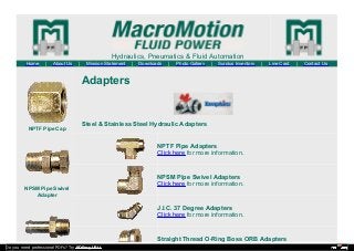 Hydraulics, Pneumatics & Fluid Automation
Home | About Us | Mission Statement | Downloads | Photo Gallery | Surplus Inventory | Line Card | Contact Us
NPTF Pipe Cap
NPSM Pipe Swivel
Adapter
Adapters
Steel & Stainless Steel Hydraulic Adapters
NPTF Pipe Adapters
Click here for more information.
NPSM Pipe Swivel Adapters
Click here for more information.
J.I.C. 37 Degree Adapters
Click here for more information.
Straight Thread O-Ring Boss ORB Adapters
Do you need professional PDFs? Try PDFmyURL!
 
