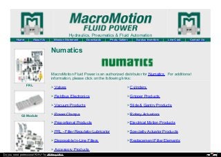 Hydraulics, Pneumatics & Fluid Automation
Home | About Us | Mission Statement | Downloads | Photo Gallery | Surplus Inventory | Line Card | Contact Us
FRL
G3 Module
Numatics
MacroMotion Fluid Power is an authorized distributor for Numatics. For additional
information, please click on the following links:
> Valves
> Fieldbus Electronics
> Vacuum Products
> Power Clamps
> Proportional Products
> FRL - Filter Regulator Lubricator
> Disposable In-Line Filters
> Accessory Products
> Cylinders
> Gripper Products
> Slide & Gantry Products
> Rotary Actuators
> Electrical Motion Products
> Specialty Actuator Products
> Replacement Filter Elements
Do you need professional PDFs? Try PDFmyURL!
 