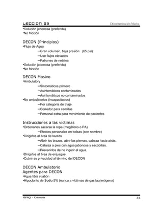 LECCION        03                                              Decontaminación Masiva
•Solución jabonosa (preferida)
•No fricción

DECON (Principios)
•Flujo de Agua
           –Gran volumen, baja presión     (65 psi)
           –Use flujos elevados
           –Patrones de neblina
•Solución jabonosa (preferida)
•No fricción

DECON Masivo
•Ambulatory
           –Sintomáticos primero
           –Asintomáticos contaminados
           –Asintomáticos no contaminados
•No ambulatorios (incapacitados)
           –Por categoría de triaje
           –Corredor para camillas
           –Personal extra para movimiento de pacientes

Instrucciones a las víctimas
•Ordenarles sacarse la ropa (megáfono o PA)
           –Efectos personales en bolsas (con nombre)
•Dirigirlos al área de lavado
           –Abrir los brazos, abrir las piernas, cabeza hacia atrás.
           –Cabeza a pies con agua jabonosa y escobillas.
           –Prevenirlos de no ingerir el agua.
•Dirigirlos al área de enjuague
•Cubrir su privacidad al término del DECON

DECON Ambulatorio
Agentes para DECON
•Agua tibia y jabón
•Hipoclorito de Sodio 5% (nunca a víctimas de gas lacrimógeno)



OPAQ - Colombia                                                                   3-6
 