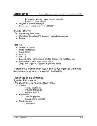 LECCION        04             Respuesta a Emergencias en casos de Armas de Destrucción Masiva (WMD)


           – De cabeza a pies con agua, jabón y escobilla
           – Advertir no tomar el agua
   •   Dirigirlos al área de enjuague
   •   Cubrir su privacidad al terminar el DECON

Agentes DECON
   •   Agua tibia y jabón (ideal)
   •   Hipoclorito de sodio al 5% (nunca en gases lacrimógenos)
   •   Fast Act


Fast Act
   •   Dióxido de Titanio
   •   Oxido de Magnesio
   •   Polvo blanco
   •   Inodoro
   •   PH 11.5
   •   Especial para Sarin, Tabun, VX, GD (Soman) HD (Mostaza) etc.
   •   Destruye en – de 90 segundos el 99.6%
       (1kg $295, 2kg $455, 4kg $695 + aplicador $225)

Tratamiento Médico Prehospitalario de los Agentes Químicos
Antídotos y el manejo de soporte avanzado de vida (ALS)


Identificación de Síntomas
Agentes Pulmonares
(Phosgene CG, Perfluoroisobutyleno)
   •   General
          – Fiebre, escalofríos
          – Irritación de los ojos
          – Malestar general
   •   Respiratorio
          – Dolor de garganta
          – Disnea, pecho oprimido
   •   Cardiovascular
          – Hipovolemia




OPAQ - Colombia                                                                                 4-12
 
