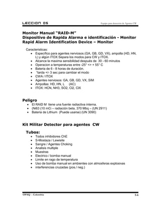 LECCION         05                                   Equipo para detección de Agentes CW



Monitor Manual “RAID-M”
Dispositivo de Rapida Alarma e identificación - Monitor
Rapid Alarm Identification Device – Monitor
  Caracteristicas:
     • Específico para agentes nerviosos (GA, GB, GD, VX), ampolla (HD, HN,
        L) y algún ITOX Separa los modos para CW y ITOX.
     • Alcance la maxima sensibilidad después de 30 - 60 minutos
     • Operacion a temperaturas entre -25° <> + 55° C
     • Bateria de 6 - 8 horas de duración.
     • “tarda +/- 3 sec para cambiar el modo
     • CWA / ITOX
     • Agentes nerviosos: GA, GB, GD, VX, SIM
     • Ampollas: HD, HN, L (AC)
     • ITOX: HCN, NH3, SO2, Cl2, ClX


Peligro
   •   El RAID M tiene una fuente radiactiva interna.
   •   (Ni63 (10 mCi – radiación beta, 370 Mbq – (UN 2911)
   •   Bateria de Lithium (Puede usarse) (UN 3090)


Kit Militar Detector para agentes CW

  Tubos:
       •   Todos inhibidores ChE
       •   S-Mostaza / Lewisite
       •   Sangre / Agentes Choking
       •   Analisis multiple
       •   Muestras
       •   Electrico / bomba manual
       •   Limite en rago de temperatura
       •   Uso de bomba manual en ambientes con atmosferas explosivas
       •   interferencias cruzadas (pos./ neg.)




OPAQ - Colombia                                                                       5-6
 