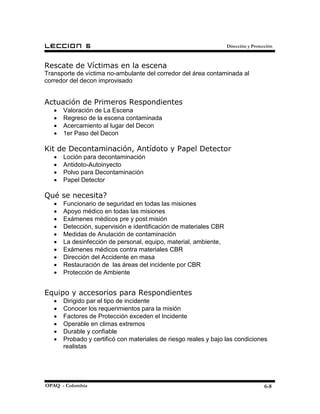 LECCION        6                                                   Dirección y Protección



Rescate de Víctimas en la escena
Transporte de víctima no-ambulante del corredor del área contaminada al
corredor del decon improvisado


Actuación de Primeros Respondientes
   •   Valoración de La Escena
   •   Regreso de la escena contaminada
   •   Acercamiento al lugar del Decon
   •   1er Paso del Decon

Kit de Decontaminación, Antídoto y Papel Detector
   •   Loción para decontaminación
   •   Antidoto-Autoinyecto
   •   Polvo para Decontaminación
   •   Papel Detector

Qué se necesita?
   •   Funcionario de seguridad en todas las misiones
   •   Apoyo médico en todas las misiones
   •   Exámenes médicos pre y post misión
   •   Detección, supervisión e identificación de materiales CBR
   •   Medidas de Anulación de contaminación
   •   La desinfección de personal, equipo, material, ambiente,
   •   Exámenes médicos contra materiales CBR
   •   Dirección del Accidente en masa
   •   Restauración de las áreas del incidente por CBR
   •   Protección de Ambiente


Equipo y accesorios para Respondientes
   •   Dirigido par el tipo de incidente
   •   Conocer los requerimientos para la misión
   •   Factores de Protección exceden el Incidente
   •   Operable en climas extremos
   •   Durable y confiable
   •   Probado y certificó con materiales de riesgo reales y bajo las condiciones
       realistas




OPAQ - Colombia                                                                      6-8
 