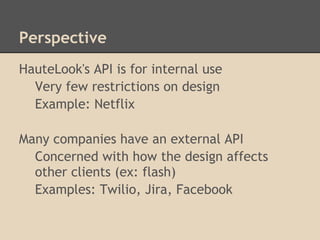 Perspective
HauteLook's API is for internal use
  Very few restrictions on design
  Example: Netflix

Many companies have an external API
  Concerned with how the design affects
  other clients (ex: flash)
  Examples: Twilio, Jira, Facebook
 