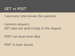 GET vs POST
I ask every interviewee this question.

Common answers:
GET does not send a body in the request

POST can send more data

POST is more secure
 