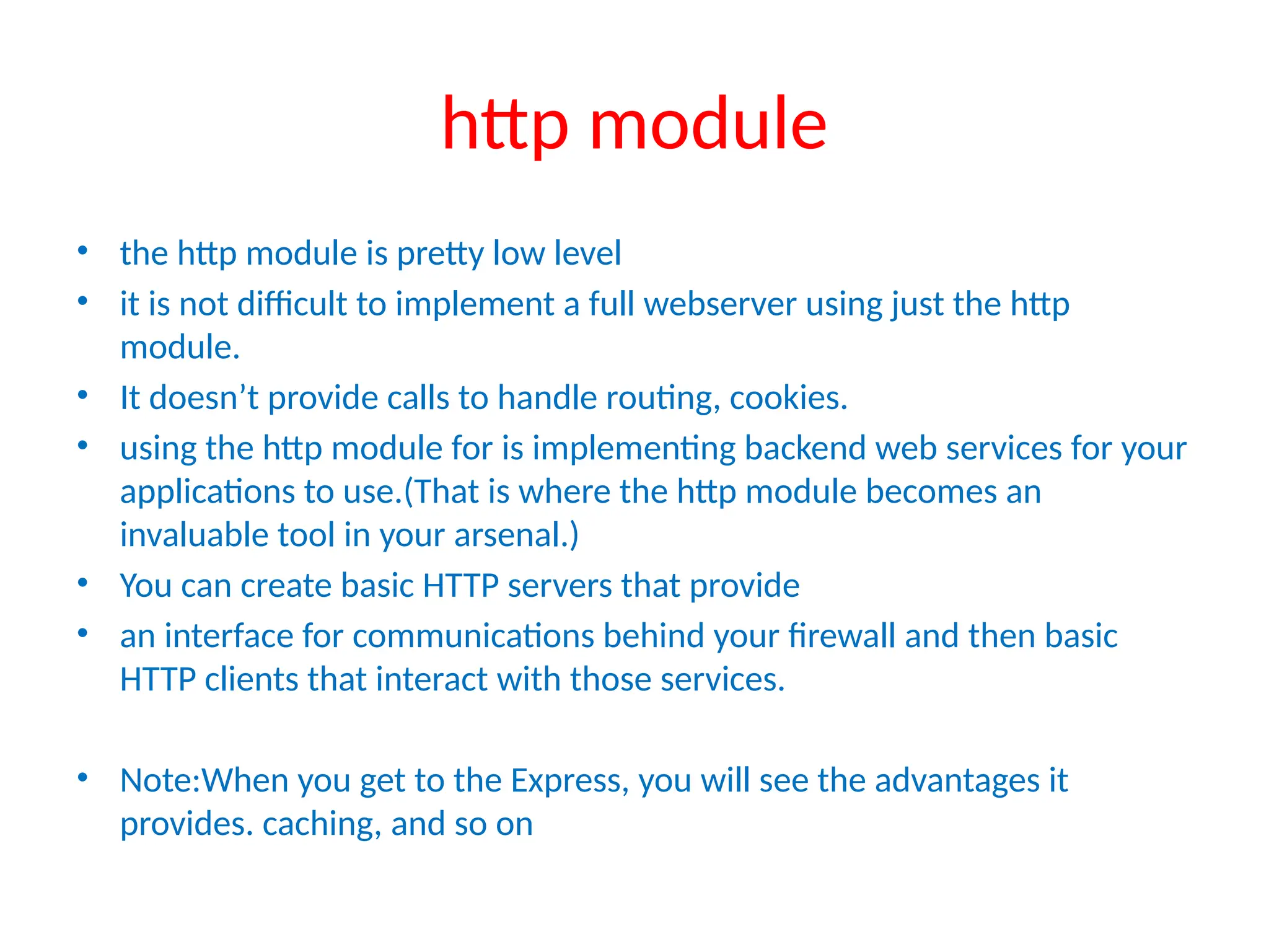 http module
• the http module is pretty low level
• it is not difficult to implement a full webserver using just the http
module.
• It doesn’t provide calls to handle routing, cookies.
• using the http module for is implementing backend web services for your
applications to use.(That is where the http module becomes an
invaluable tool in your arsenal.)
• You can create basic HTTP servers that provide
• an interface for communications behind your firewall and then basic
HTTP clients that interact with those services.
• Note:When you get to the Express, you will see the advantages it
provides. caching, and so on
 