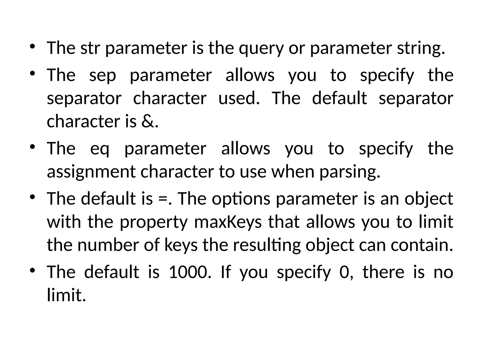 • The str parameter is the query or parameter string.
• The sep parameter allows you to specify the
separator character used. The default separator
character is &.
• The eq parameter allows you to specify the
assignment character to use when parsing.
• The default is =. The options parameter is an object
with the property maxKeys that allows you to limit
the number of keys the resulting object can contain.
• The default is 1000. If you specify 0, there is no
limit.
 