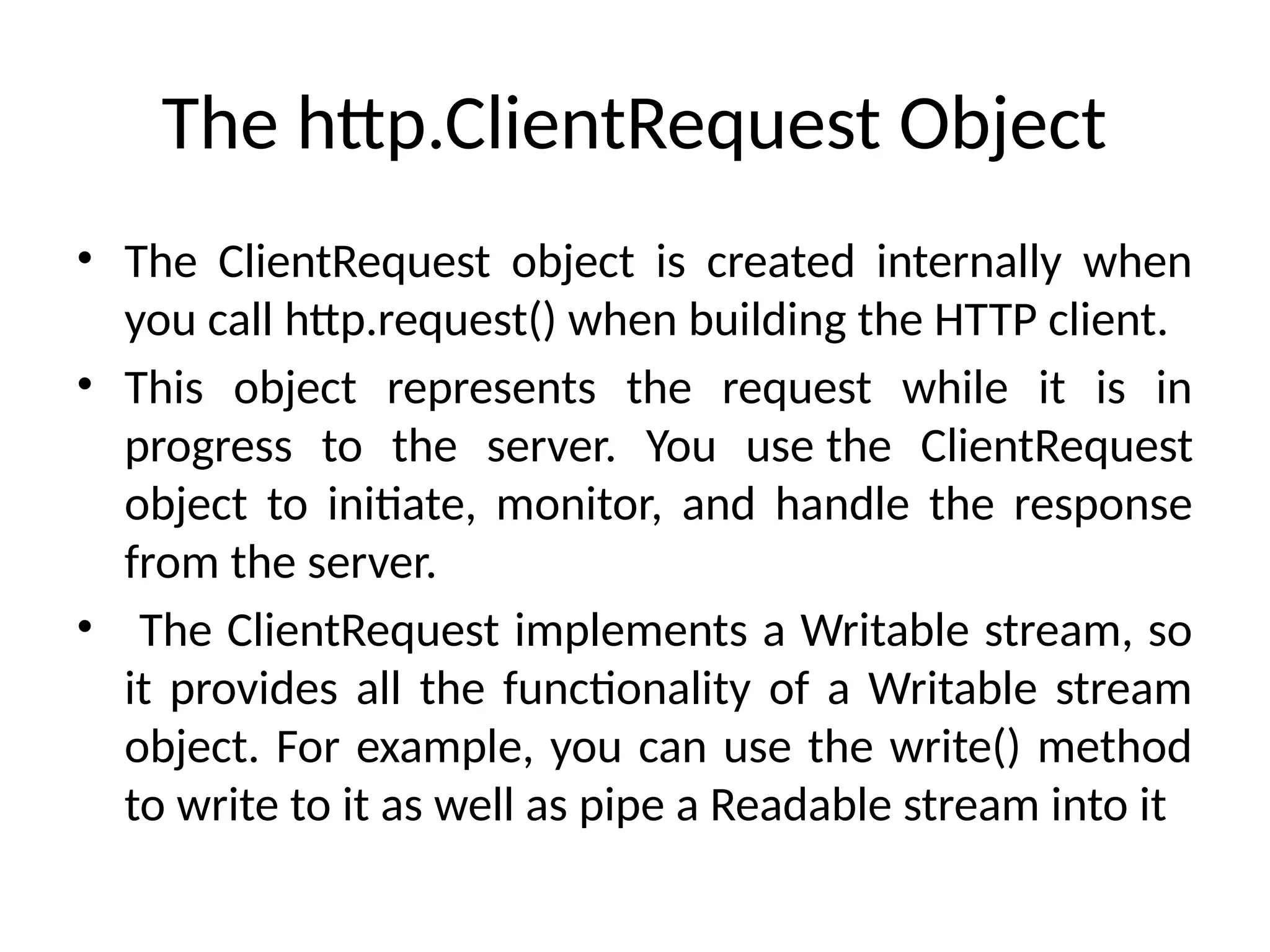 The http.ClientRequest Object
• The ClientRequest object is created internally when
you call http.request() when building the HTTP client.
• This object represents the request while it is in
progress to the server. You use the ClientRequest
object to initiate, monitor, and handle the response
from the server.
• The ClientRequest implements a Writable stream, so
it provides all the functionality of a Writable stream
object. For example, you can use the write() method
to write to it as well as pipe a Readable stream into it
 