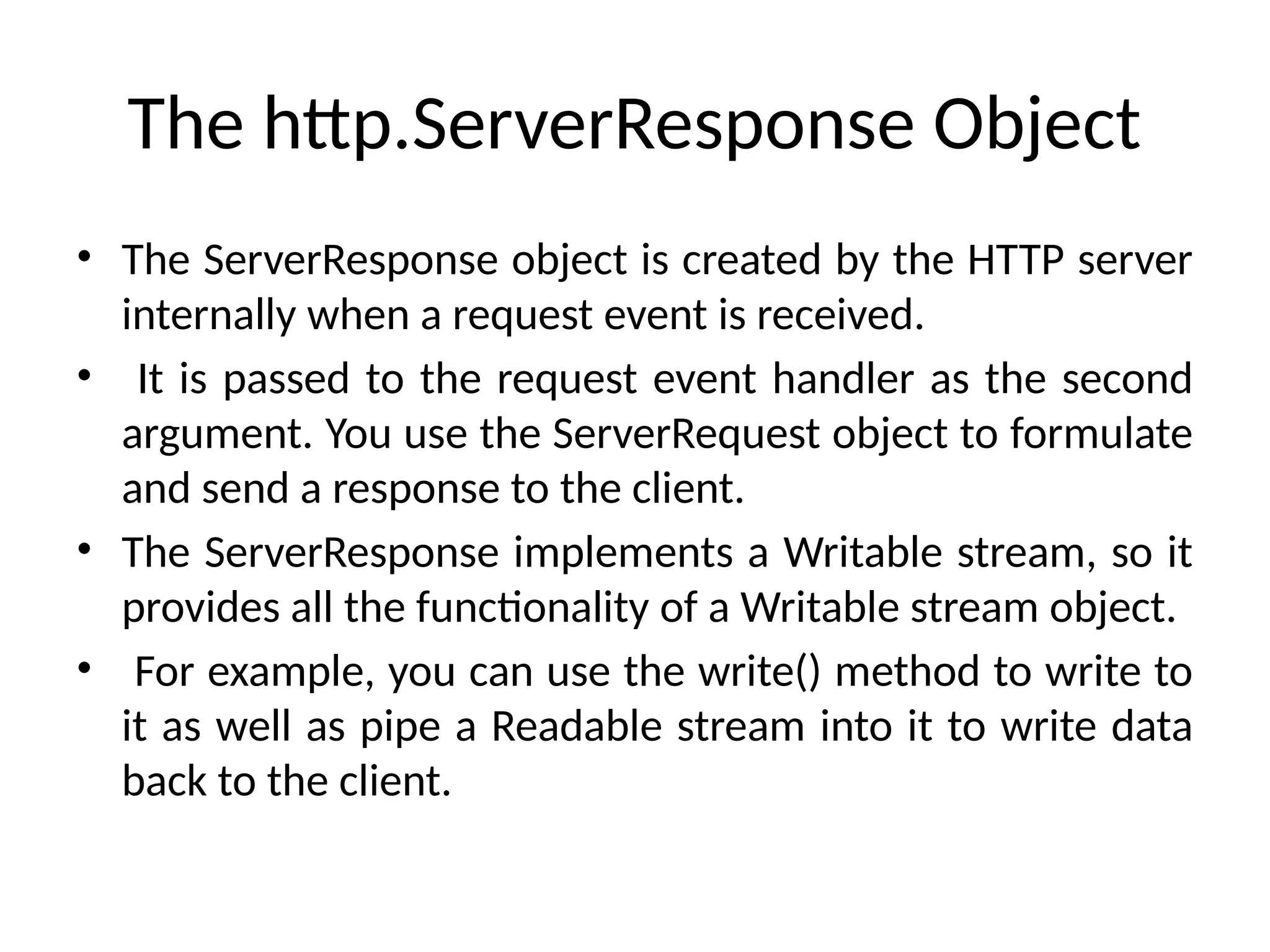The http.ServerResponse Object
• The ServerResponse object is created by the HTTP server
internally when a request event is received.
• It is passed to the request event handler as the second
argument. You use the ServerRequest object to formulate
and send a response to the client.
• The ServerResponse implements a Writable stream, so it
provides all the functionality of a Writable stream object.
• For example, you can use the write() method to write to
it as well as pipe a Readable stream into it to write data
back to the client.
 