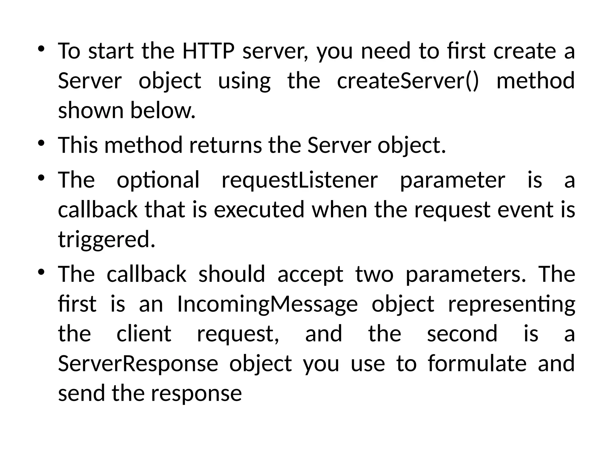 • To start the HTTP server, you need to first create a
Server object using the createServer() method
shown below.
• This method returns the Server object.
• The optional requestListener parameter is a
callback that is executed when the request event is
triggered.
• The callback should accept two parameters. The
first is an IncomingMessage object representing
the client request, and the second is a
ServerResponse object you use to formulate and
send the response
 