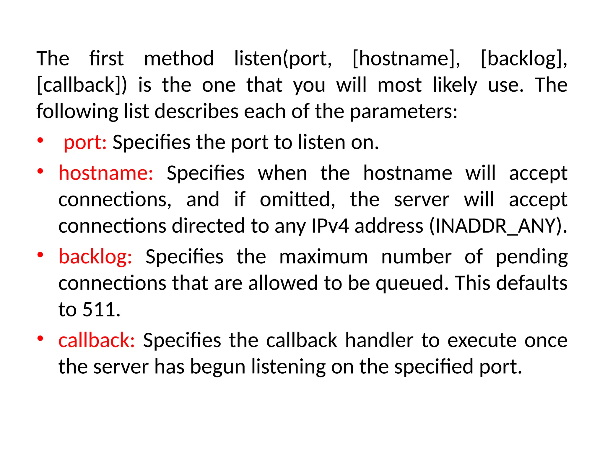 The first method listen(port, [hostname], [backlog],
[callback]) is the one that you will most likely use. The
following list describes each of the parameters:
• port: Specifies the port to listen on.
• hostname: Specifies when the hostname will accept
connections, and if omitted, the server will accept
connections directed to any IPv4 address (INADDR_ANY).
• backlog: Specifies the maximum number of pending
connections that are allowed to be queued. This defaults
to 511.
• callback: Specifies the callback handler to execute once
the server has begun listening on the specified port.
 