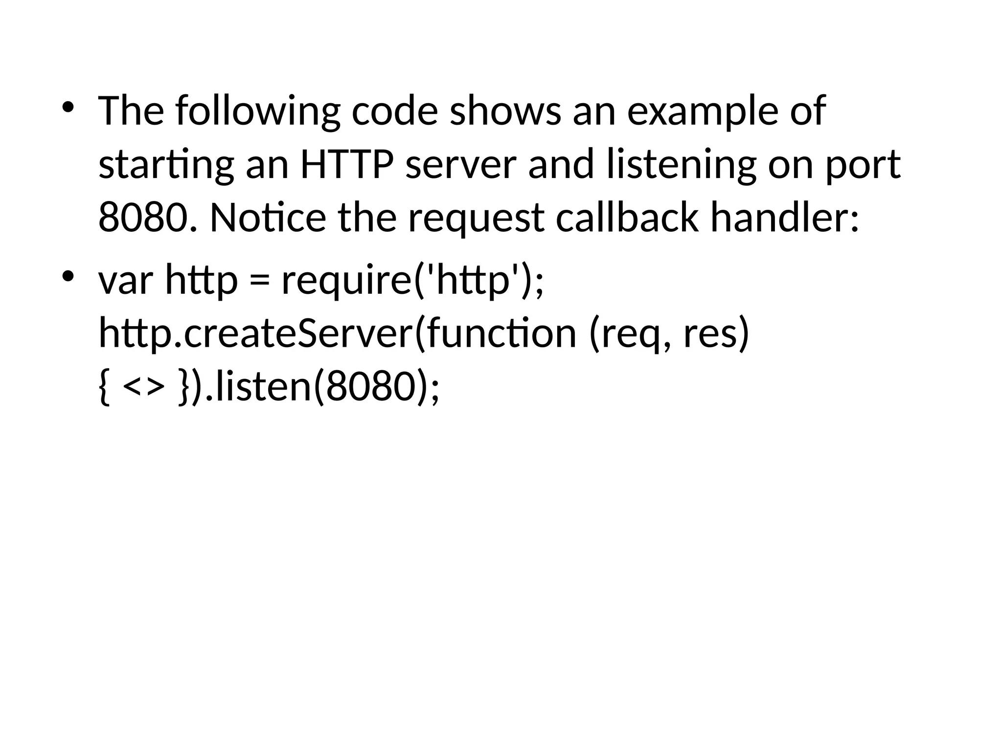• The following code shows an example of
starting an HTTP server and listening on port
8080. Notice the request callback handler:
• var http = require('http');
http.createServer(function (req, res)
{ <> }).listen(8080);
 