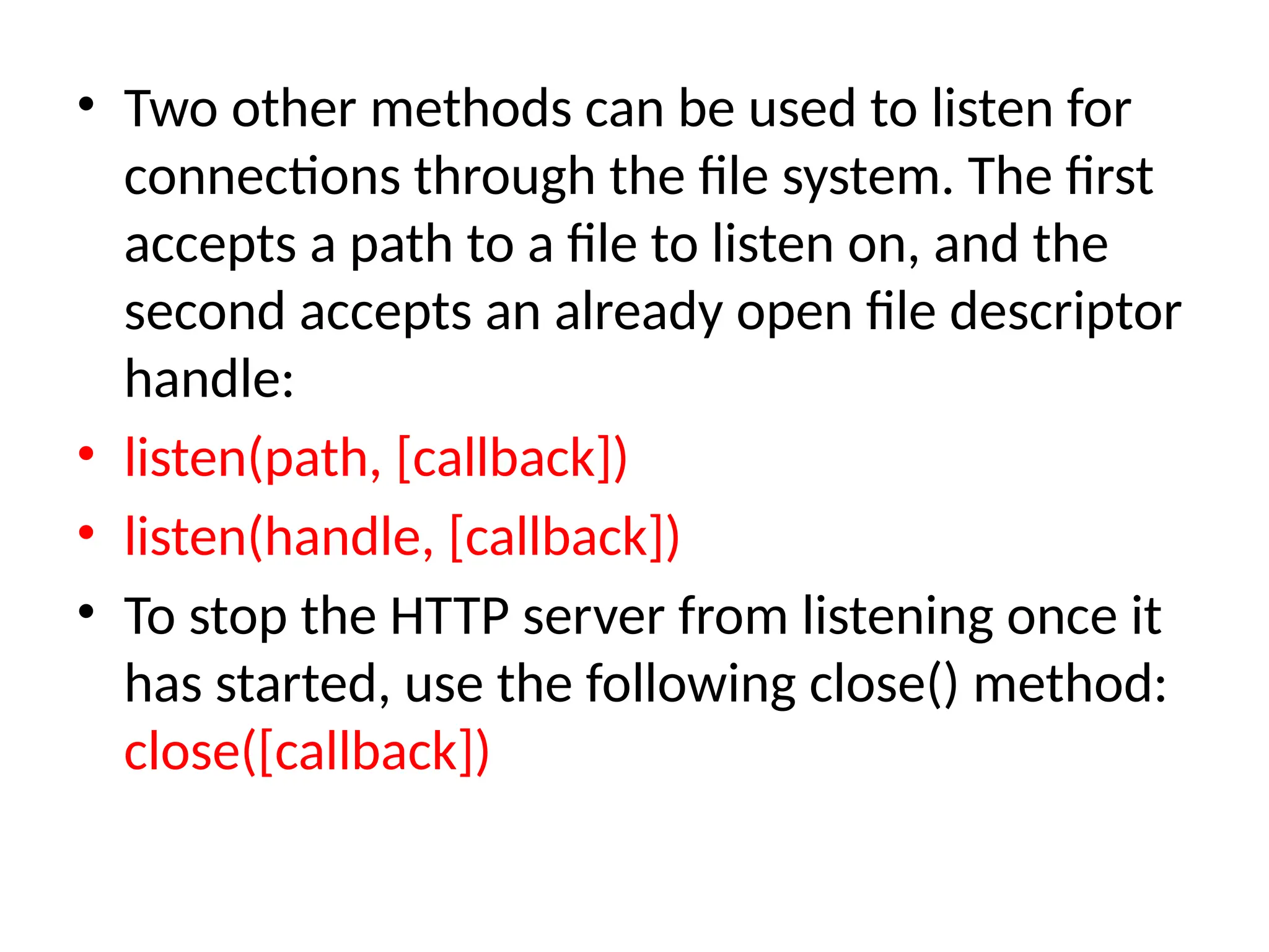 • Two other methods can be used to listen for
connections through the file system. The first
accepts a path to a file to listen on, and the
second accepts an already open file descriptor
handle:
• listen(path, [callback])
• listen(handle, [callback])
• To stop the HTTP server from listening once it
has started, use the following close() method:
close([callback])
 